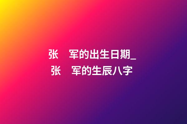 张　军的出生日期_  张　军的生辰八字